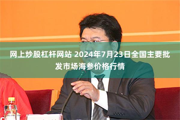 网上炒股杠杆网站 2024年7月23日全国主要批发市场海参价格行情