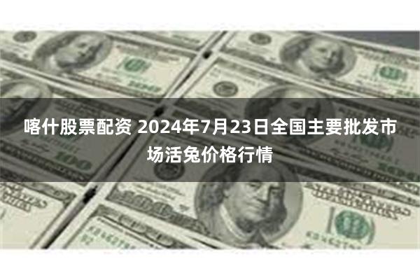 喀什股票配资 2024年7月23日全国主要批发市场活兔价格行情