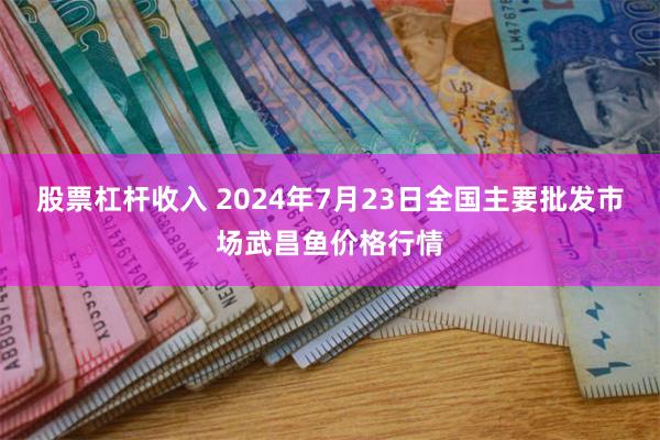 股票杠杆收入 2024年7月23日全国主要批发市场武昌鱼价格行情