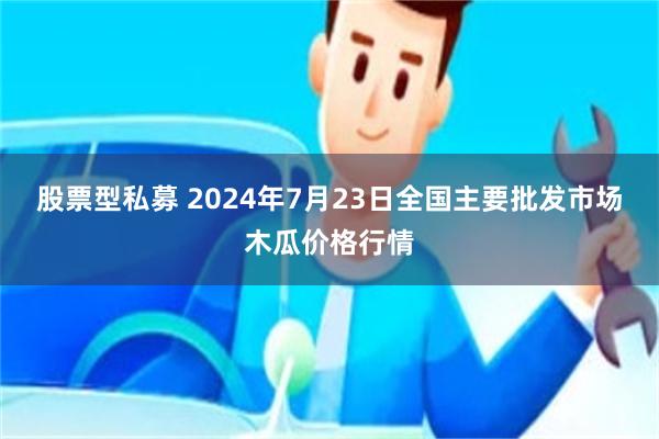 股票型私募 2024年7月23日全国主要批发市场木瓜价格行情