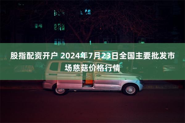 股指配资开户 2024年7月23日全国主要批发市场慈菇价格行情