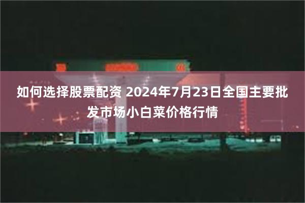 如何选择股票配资 2024年7月23日全国主要批发市场小白菜价格行情