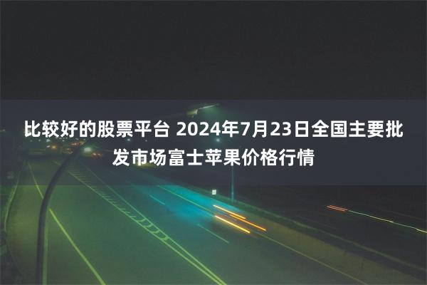 比较好的股票平台 2024年7月23日全国主要批发市场富士苹果价格行情