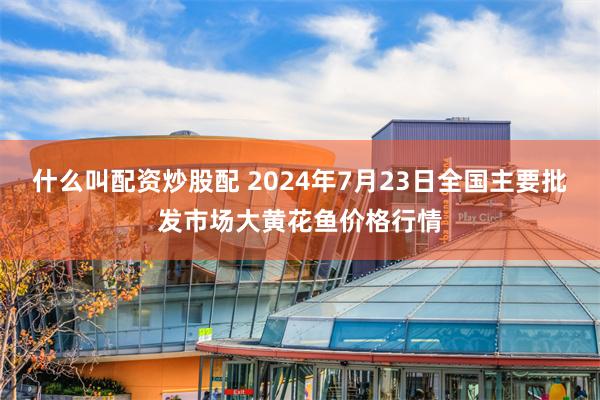 什么叫配资炒股配 2024年7月23日全国主要批发市场大黄花鱼价格行情