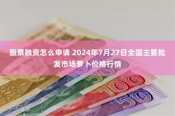 股票融资怎么申请 2024年7月27日全国主要批发市场萝卜价格行情