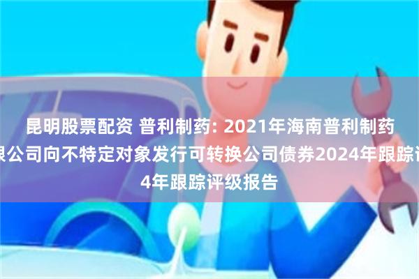 昆明股票配资 普利制药: 2021年海南普利制药股份有限公司向不特定对象发行可转换公司债券2024年跟踪评级报告