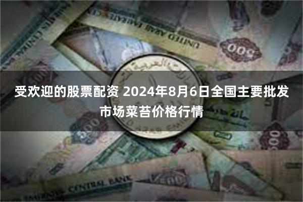 受欢迎的股票配资 2024年8月6日全国主要批发市场菜苔价格行情