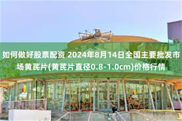 如何做好股票配资 2024年8月14日全国主要批发市场黄芪片(黄芪片直径0.8-1.0cm)价格行情