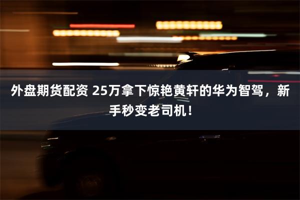 外盘期货配资 25万拿下惊艳黄轩的华为智驾，新手秒变老司机！