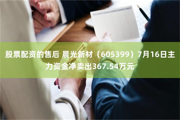 股票配资的售后 晨光新材（605399）7月16日主力资金净卖出367.54万元