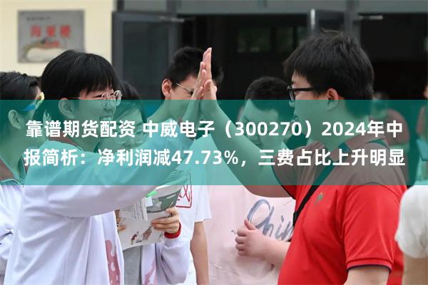 靠谱期货配资 中威电子（300270）2024年中报简析：净利润减47.73%，三费占比上升明显