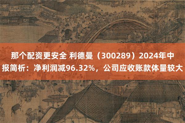 那个配资更安全 利德曼（300289）2024年中报简析：净利润减96.32%，公司应收账款体量较大