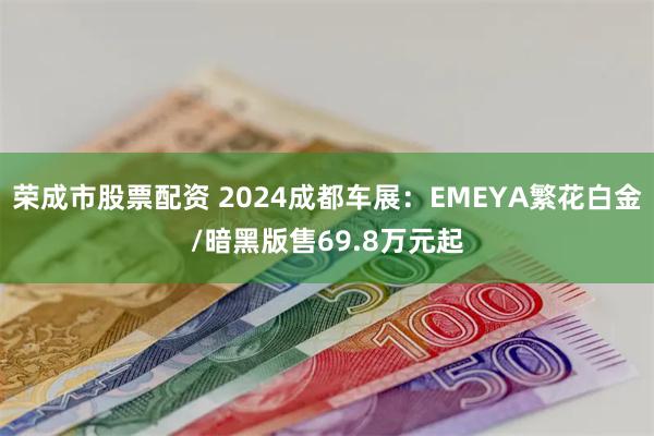 荣成市股票配资 2024成都车展：EMEYA繁花白金/暗黑版售69.8万元起