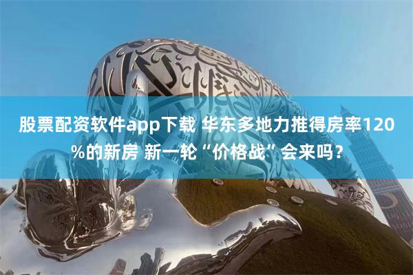 股票配资软件app下载 华东多地力推得房率120%的新房 新一轮“价格战”会来吗？