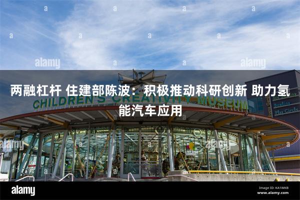 两融杠杆 住建部陈波：积极推动科研创新 助力氢能汽车应用