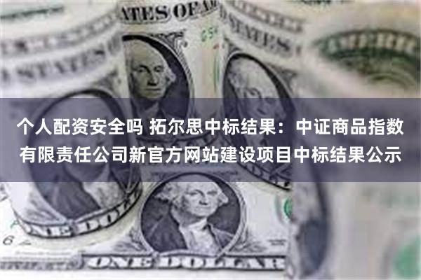 个人配资安全吗 拓尔思中标结果：中证商品指数有限责任公司新官方网站建设项目中标结果公示