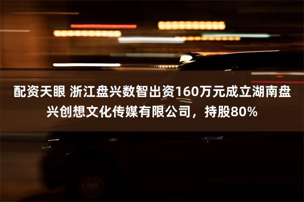 配资天眼 浙江盘兴数智出资160万元成立湖南盘兴创想文化传媒有限公司，持股80%