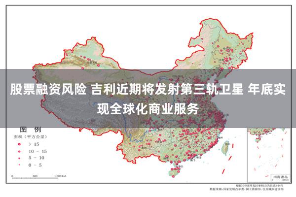 股票融资风险 吉利近期将发射第三轨卫星 年底实现全球化商业服务