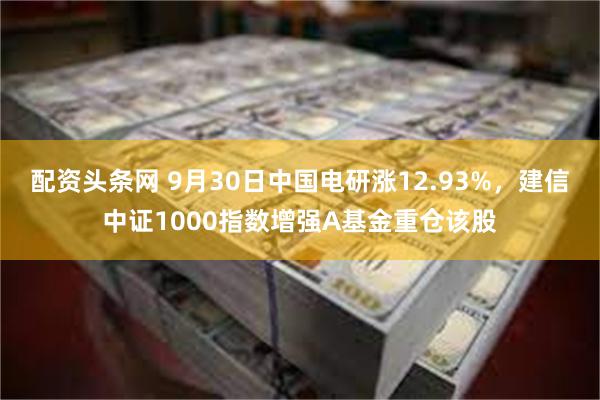 配资头条网 9月30日中国电研涨12.93%，建信中证1000指数增强A基金重仓该股