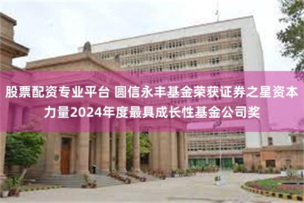 股票配资专业平台 圆信永丰基金荣获证券之星资本力量2024年度最具成长性基金公司奖