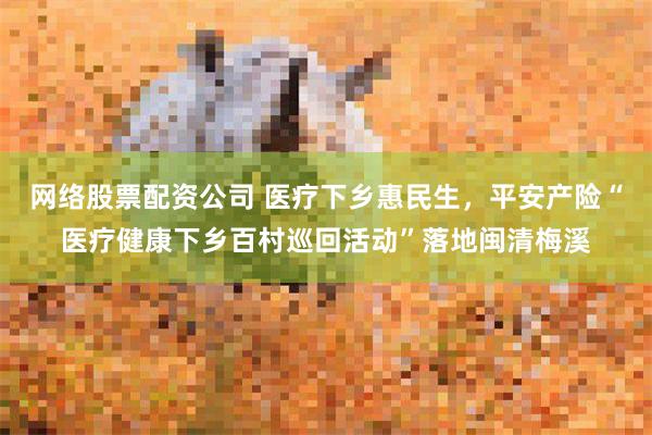 网络股票配资公司 医疗下乡惠民生，平安产险“医疗健康下乡百村巡回活动”落地闽清梅溪