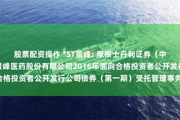 股票配资操作 *ST景峰: 摩根士丹利证券（中国）有限公司关于湖南景峰医药股份有限公司2016年面向合格投资者公开发行公司债券（第一期）受托管理事务临时报告