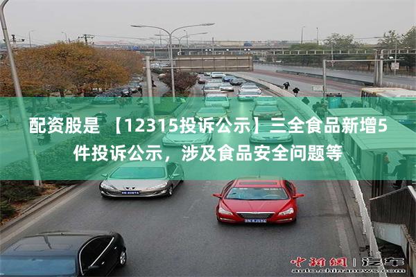 配资股是 【12315投诉公示】三全食品新增5件投诉公示，涉及食品安全问题等