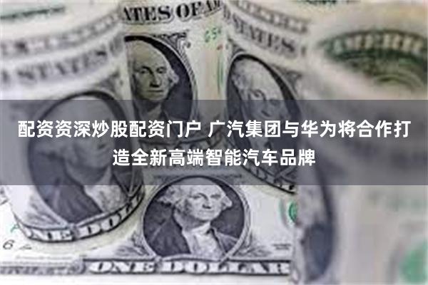 配资资深炒股配资门户 广汽集团与华为将合作打造全新高端智能汽车品牌