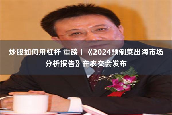 炒股如何用杠杆 重磅丨《2024预制菜出海市场分析报告》在农交会发布