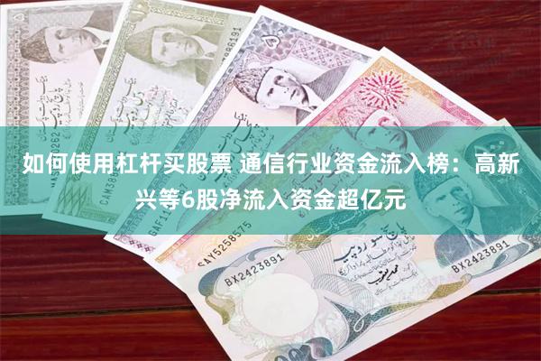 如何使用杠杆买股票 通信行业资金流入榜：高新兴等6股净流入资金超亿元