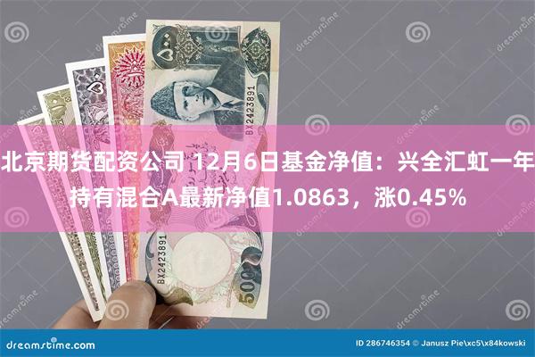 北京期货配资公司 12月6日基金净值：兴全汇虹一年持有混合A最新净值1.0863，涨0.45%