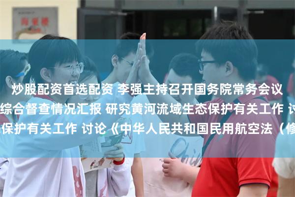 炒股配资首选配资 李强主持召开国务院常务会议 听取推动高质量发展综合督查情况汇报 研究黄河流域生态保护有关工作 讨论《中华人民共和国民用航空法（修订草案）》