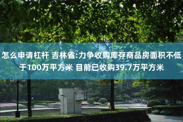 怎么申请杠杆 吉林省:力争收购库存商品房面积不低于100万平方米 目前已收购39.7万平方米