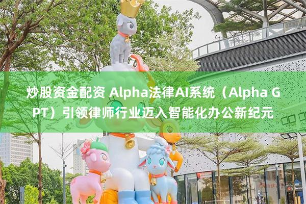 炒股资金配资 Alpha法律AI系统（Alpha GPT）引领律师行业迈入智能化办公新纪元