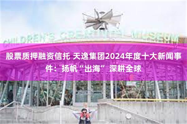 股票质押融资信托 天逸集团2024年度十大新闻事件：扬帆“出海” 深耕全球