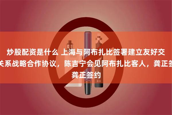 炒股配资是什么 上海与阿布扎比签署建立友好交流关系战略合作协议，陈吉宁会见阿布扎比客人，龚正签约