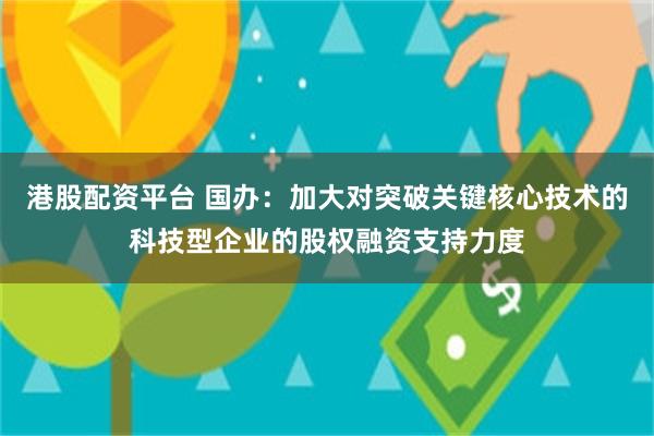 港股配资平台 国办：加大对突破关键核心技术的科技型企业的股权融资支持力度