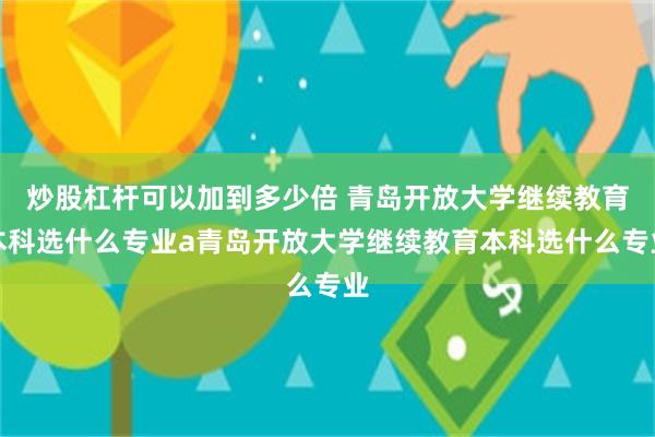 炒股杠杆可以加到多少倍 青岛开放大学继续教育本科选什么专业a青岛开放大学继续教育本科选什么专业